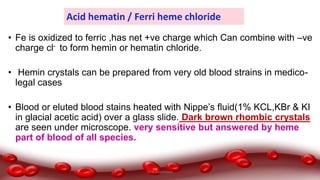 Acid hematin / Ferri heme chloride
• Fe is oxidized to ferric ,has net +ve charge which Can combine with –ve
charge cl- to form hemin or hematin chloride.
• Hemin crystals can be prepared from very old blood strains in medico-
legal cases
• Blood or eluted blood stains heated with Nippe’s fluid(1% KCL,KBr & KI
in glacial acetic acid) over a glass slide. Dark brown rhombic crystals
are seen under microscope. very sensitive but answered by heme
part of blood of all species.
Dr.N.Sivaranjani
 