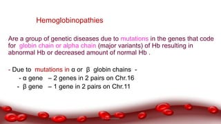 Hemoglobinopathies
Are a group of genetic diseases due to mutations in the genes that code
for globin chain or alpha chain (major variants) of Hb resulting in
abnormal Hb or decreased amount of normal Hb .
- Due to mutations in α or β globin chains -
- α gene – 2 genes in 2 pairs on Chr.16
- β gene – 1 gene in 2 pairs on Chr.11
Dr.N.Sivaranjani
 