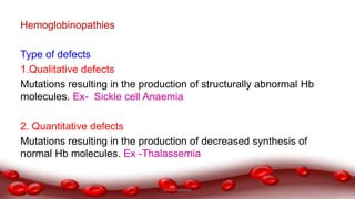 Hemoglobinopathies
Type of defects
1.Qualitative defects
Mutations resulting in the production of structurally abnormal Hb
molecules. Ex- Sickle cell Anaemia
2. Quantitative defects
Mutations resulting in the production of decreased synthesis of
normal Hb molecules. Ex -Thalassemia
Dr.N.Sivaranjani
 