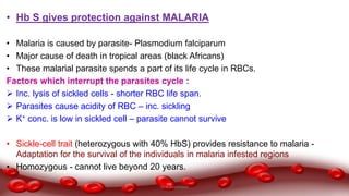 • Hb S gives protection against MALARIA
• Malaria is caused by parasite- Plasmodium falciparum
• Major cause of death in tropical areas (black Africans)
• These malarial parasite spends a part of its life cycle in RBCs.
Factors which interrupt the parasites cycle :
 Inc. lysis of sickled cells - shorter RBC life span.
 Parasites cause acidity of RBC – inc. sickling
 K+ conc. is low in sickled cell – parasite cannot survive
• Sickle-cell trait (heterozygous with 40% HbS) provides resistance to malaria -
Adaptation for the survival of the individuals in malaria infested regions
• Homozygous - cannot live beyond 20 years.
Dr.N.Sivaranjani
 