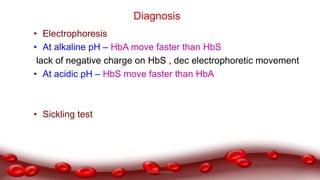 • Electrophoresis
• At alkaline pH – HbA move faster than HbS
lack of negative charge on HbS , dec electrophoretic movement
• At acidic pH – HbS move faster than HbA
• Sickling test
Diagnosis
Dr.N.Sivaranjani
 