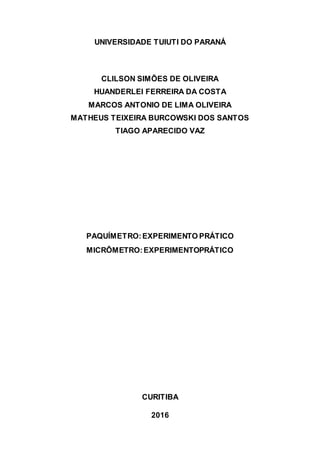 UNIVERSIDADE TUIUTI DO PARANÁ
CLILSON SIMÕES DE OLIVEIRA
HUANDERLEI FERREIRA DA COSTA
MARCOS ANTONIO DE LIMA OLIVEIRA
MATHEUS TEIXEIRA BURCOWSKI DOS SANTOS
TIAGO APARECIDO VAZ
PAQUÍMETRO:EXPERIMENTO PRÁTICO
MICRÔMETRO:EXPERIMENTOPRÁTICO
CURITIBA
2016
 