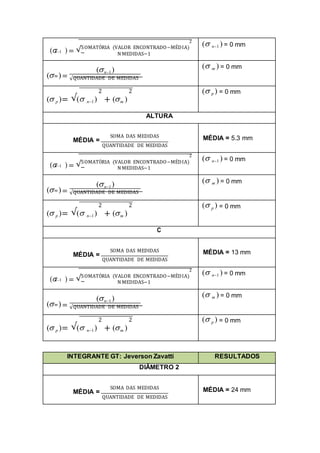 2
( ) = √SOMATÓRIA (VALOR ENCONTRADO−MÉDIA)
n1
N MEDIDAS−1
( n1 ) = 0 mm
( )=
(n1)
m
√QUANTIDADE DE MEDIDAS
( m ) = 0 mm
2 2
( p )= √( n1) + (m )
( p ) = 0 mm
ALTURA
SOMA DAS MEDIDAS
MÉDIA =
QUANTIDADE DE MEDIDAS
MÉDIA = 5.3 mm
2
( ) = √SOMATÓRIA (VALOR ENCONTRADO−MÉDIA)
n1
N MEDIDAS−1
( n1 ) = 0 mm
( )=
(n1)
m
√QUANTIDADE DE MEDIDAS
( m ) = 0 mm
2 2
( p )= √( n1) + (m )
( p ) = 0 mm
C
SOMA DAS MEDIDAS
MÉDIA =
QUANTIDADE DE MEDIDAS
MÉDIA = 13 mm
2
( ) = √SOMATÓRIA (VALOR ENCONTRADO−MÉDIA)
n1
N MEDIDAS−1
( n1 ) = 0 mm
( )=
(n1)
m
√QUANTIDADE DE MEDIDAS
( m ) = 0 mm
2 2
( p )= √( n1) + (m )
( p ) = 0 mm
INTEGRANTE GT: Jeverson Zavatti RESULTADOS
DIÂMETRO 2
SOMA DAS MEDIDAS
MÉDIA =
QUANTIDADE DE MEDIDAS
MÉDIA = 24 mm
 