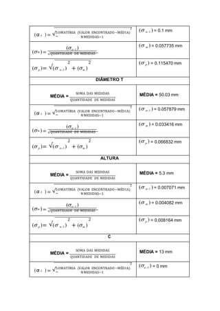 2
( ) = √SOMATÓRIA (VALOR ENCONTRADO−MÉDIA)
n1
N MEDIDAS−1
( n1 ) = 0.1 mm
( )=
(n1)
m
√QUANTIDADE DE MEDIDAS
( m ) = 0.057735 mm
2 2
( p )= √( n1) + (m )
( p ) = 0.115470 mm
DIÂMETRO T
SOMA DAS MEDIDAS
MÉDIA =
QUANTIDADE DE MEDIDAS
MÉDIA = 50.03 mm
2
( ) = √SOMATÓRIA (VALOR ENCONTRADO−MÉDIA)
n1
N MEDIDAS−1
( n1 ) = 0.057879 mm
( )=
(n1)
m
√QUANTIDADE DE MEDIDAS
( m ) = 0.033416 mm
2 2
( p )= √( n1) + (m )
( p ) = 0.066832 mm
ALTURA
SOMA DAS MEDIDAS
MÉDIA =
QUANTIDADE DE MEDIDAS
MÉDIA = 5.3 mm
2
( ) = √SOMATÓRIA (VALOR ENCONTRADO−MÉDIA)
n1
N MEDIDAS−1
( n1 ) = 0.007071 mm
( )=
(n1)
m
√QUANTIDADE DE MEDIDAS
( m ) = 0.004082 mm
2 2
( p )= √( n1) + (m )
( p ) = 0.008164 mm
C
SOMA DAS MEDIDAS
MÉDIA =
QUANTIDADE DE MEDIDAS
MÉDIA = 13 mm
2
( ) = √SOMATÓRIA (VALOR ENCONTRADO−MÉDIA)
n1
N MEDIDAS−1
(n1 ) = 0 mm
 
