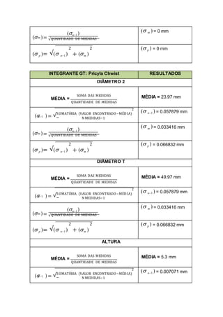 ( )=
(n1)
m
√QUANTIDADE DE MEDIDAS
( m ) = 0 mm
2 2
( p )= √( n1) + (m )
( p ) = 0 mm
INTEGRANTE GT: Pricyla Chwist RESULTADOS
DIÂMETRO 2
SOMA DAS MEDIDAS
MÉDIA =
QUANTIDADE DE MEDIDAS
MÉDIA = 23.97 mm
2
( ) = √SOMATÓRIA (VALOR ENCONTRADO−MÉDIA)
n1
N MEDIDAS−1
( n1 ) = 0.057879 mm
( )=
(n1)
m
√QUANTIDADE DE MEDIDAS
( m ) = 0.033416 mm
2 2
( p )= √( n1) + (m )
( p ) = 0.066832 mm
DIÂMETRO T
SOMA DAS MEDIDAS
MÉDIA =
QUANTIDADE DE MEDIDAS
MÉDIA = 49.97 mm
2
( ) = √SOMATÓRIA (VALOR ENCONTRADO−MÉDIA)
n1
N MEDIDAS−1
( n1 ) = 0.057879 mm
( )=
(n1)
m
√QUANTIDADE DE MEDIDAS
( m ) = 0.033416 mm
2 2
( p )= √( n1) + (m )
( p ) = 0.066832 mm
ALTURA
SOMA DAS MEDIDAS
MÉDIA =
QUANTIDADE DE MEDIDAS
MÉDIA = 5.3 mm
2
( ) = √SOMATÓRIA (VALOR ENCONTRADO−MÉDIA)
n1
N MEDIDAS−1
( n1 ) = 0.007071 mm
 