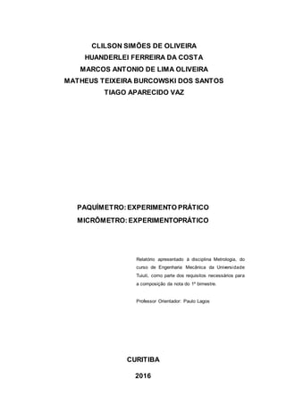 CLILSON SIMÕES DE OLIVEIRA
HUANDERLEI FERREIRA DA COSTA
MARCOS ANTONIO DE LIMA OLIVEIRA
MATHEUS TEIXEIRA BURCOWSKI DOS SANTOS
TIAGO APARECIDO VAZ
PAQUÍMETRO:EXPERIMENTO PRÁTICO
MICRÔMETRO:EXPERIMENTOPRÁTICO
Relatório apresentado à disciplina Metrologia, do
curso de Engenharia Mecânica da Universidade
Tuiuti, como parte dos requisitos necessários para
a composição da nota do 1º bimestre.
Professor Orientador: Paulo Lagos
CURITIBA
2016
 