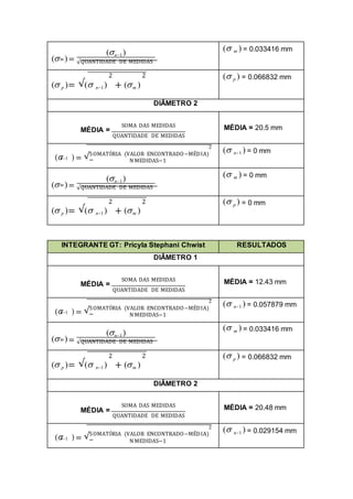 ( )=
(n1)
m
√QUANTIDADE DE MEDIDAS
( m ) = 0.033416 mm
2 2
( p )= √( n1) + (m )
( p ) = 0.066832 mm
DIÂMETRO 2
SOMA DAS MEDIDAS
MÉDIA =
QUANTIDADE DE MEDIDAS
MÉDIA = 20.5 mm
2
( ) = √SOMATÓRIA (VALOR ENCONTRADO−MÉDIA)
n1
N MEDIDAS−1
( n1 ) = 0 mm
( )=
(n1)
m
√QUANTIDADE DE MEDIDAS
( m ) = 0 mm
2 2
( p )= √( n1) + (m )
( p ) = 0 mm
INTEGRANTE GT: Pricyla Stephani Chwist RESULTADOS
DIÂMETRO 1
SOMA DAS MEDIDAS
MÉDIA =
QUANTIDADE DE MEDIDAS
MÉDIA = 12.43 mm
2
( ) = √SOMATÓRIA (VALOR ENCONTRADO−MÉDIA)
n1
N MEDIDAS−1
( n1 ) = 0.057879 mm
( )=
(n1)
m
√QUANTIDADE DE MEDIDAS
( m ) = 0.033416 mm
2 2
( p )= √( n1) + (m )
( p ) = 0.066832 mm
DIÂMETRO 2
SOMA DAS MEDIDAS
MÉDIA =
QUANTIDADE DE MEDIDAS
MÉDIA = 20.48 mm
2
( ) = √SOMATÓRIA (VALOR ENCONTRADO−MÉDIA)
n1
N MEDIDAS−1
( n1 ) = 0.029154 mm
 