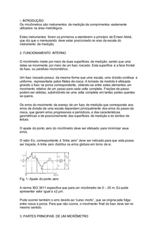 1. INTRODUÇÃO
Os micrômetros são instrumentos de medição de comprimentos vastamente
utilizados na área metrológica.
Estes instrumentos foram os primeiros a atenderem o princípio de Ernest Abbé,
que diz que o mensurando deve estar posicionado no eixo da escala do
instrumento de medição.
2. FUNCIONAMENTO INTERNO
O micrômetro mede por meio de duas superfícies de medição, sendo que uma
delas se movimenta por meio de um fuso roscado. Esta superfície é a face frontal
do fuso, ou parafuso micrométrico.
Um fuso roscado possui, da mesma forma que uma escala, uma divisão contínua e
uniforme, representada pelos filetes da rosca. A tomada de medida é efetuada
girando o fuso na porca correspondente, obtendo-se entre estes elementos um
movimento relativo de um passo para cada volta completa. Frações de passo
podem ser obtidas, subdividindo-se uma volta completa em tantas partes quantas
se queira.
Os erros do movimento de avanço de um fuso de medição que corresponde aos
erros de divisão de uma escala dependem principalmente dos erros do passo da
rosca, que geram erros progressivos e periódicos, e das características
geométricas e de posicionamento das superfícies de medição e do tambor de
leitura.
O ajuste do ponto zero do micrômetro deve ser efetuado para minimizar seus
erros.
O valor Eo, correspondente à “linha zero” deve ser indicado para que esta possa
ser traçada. A linha zero distribui os erros globais em torno de si.
Fig. 1: Ajuste do ponto zero
A norma ISO 3611 especifica que para um micrômetro de 0 – 25 m, Eo pode
apresentar valor igual a ±2 µm.
Pode ocorrer também o erro devido ao “curso morto”, que se origina pela folga
entre rosca e porca. Para que não ocorra, o movimento final do fuso deve ser no
mesmo sentido.
3. PARTES PRINCIPAIS DE UM MICRÔMETRO
 