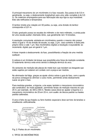 O principal mecanismo de um micrômetro é o fuso roscado. Seu passo é de 0,5 m
geralmente, ou seja, o deslocamento longitudinal para uma volta completa é de 0,5
m. Os materiais empregados para sua fabricação são aço liga ou aço inoxidável.
Eles são retificados e temperados
O tambor divide uma rotação em 50 partes, ou seja, uma divisão do tambor
corresponde a 0,01 m.
O tubo graduado possui as escalas de milímetro e de meio milímetro, e ainda pode
ter uma escala auxiliar chamada nônio, que geralmente tem 10 divisões.
A resolução comumente adotada em micrômetros quando o mesmo não possui
nônio é igual a 1/5 da divisão de escala, ou seja, 2 µm, caso contrário é dada pelo
próprio nônio e vale 1 µm. Nos micrômetros digitais a resolução é equivalente ao
incremento digital, que em geral é 1 µm.
A trava impede o deslocamento do fuso, possibilitando a fixação de uma medida
qualquer.
A catraca é um limitador de torque que possibilita uma força de medição constante.
O isolamento térmico evita erros devido à dilatação térmica do arco.
Os sensores de medição são placas de metal duro que resistem ao desgaste que
estão sujeitos por estarem em contato com a peça a ser medida.
No eliminador de folga, graças ao ajuste cônico sobre o guia do fuso, com o aperto
da porca consegue-se eliminar o curso morto, permitindo ainda deslizamento
suave ao girar o fuso.
Para medidas grandes, a bigorna, e às vezes também o mecanismo micrométrico
são construídos de modo ajustável, permitindo faixas de medição maiores do que
25 m, por exemplo, de 300 a 350 m. Nestes casos deve-se ajustar a bigorna e o
mecanismo micrométrico de 25 em 25 m, com auxílio de blocos padrão ou hastes
padrão calibradas.
O arco é feito de aço forjado ou ferro fundido especial e deve ser livre de tensões e
envelhecido artificialmente.
Fig. 2: Partes de um micrômetro
4. TIPOS DE MICRÔMETROS
 