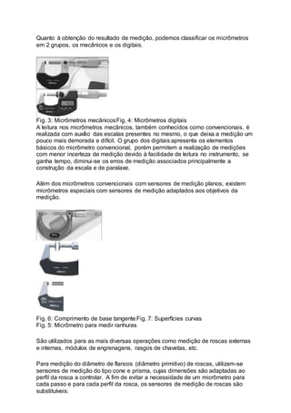 Quanto à obtenção do resultado de medição, podemos classificar os micrômetros
em 2 grupos, os mecânicos e os digitais.
Fig. 3: Micrômetros mecânicosFig. 4: Micrômetros digitais
A leitura nos micrômetros mecânicos, também conhecidos como convencionais, é
realizada com auxílio das escalas presentes no mesmo, o que deixa a medição um
pouco mais demorada e difícil. O grupo dos digitais apresenta os elementos
básicos do micrômetro convencional, porém permitem a realização de medições
com menor incerteza de medição devido à facilidade de leitura no instrumento, se
ganha tempo, diminui-se os erros de medição associados principalmente a
construção da escala e de paralaxe.
Além dos micrômetros convencionais com sensores de medição planos, existem
micrômetros especiais com sensores de medição adaptados aos objetivos da
medição.
Fig. 6: Comprimento de base tangente Fig. 7: Superfícies curvas
Fig. 5: Micrômetro para medir ranhuras
São utilizados para as mais diversas operações como medição de roscas externas
e internas, módulos de engrenagens, rasgos de chavetas, etc.
Para medição do diâmetro de flancos (diâmetro primitivo) de roscas, utilizam-se
sensores de medição do tipo cone e prisma, cujas dimensões são adaptadas ao
perfil da rosca a controlar. A fim de evitar a necessidade de um micrômetro para
cada passo e para cada perfil da rosca, os sensores de medição de roscas são
substituíveis.
 