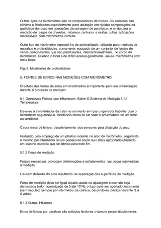 Outros tipos de micrômetros são os comparadores de roscas. Os sensores são
cônicos e fabricados especialmente para utilização em rápidas comparações da
qualidade da rosca em operações de usinagem de parafusos, e ainda para a
medição de rasgos de chavetas, rebaixos, ranhuras e muitas outras aplicações
inacessíveis com micrômetros comuns.
Outro tipo de micrômetro especial é o de profundidade, utilizado para medidas de
ressaltos e profundidades, comumente equipado de um conjunto de hastes de
vários comprimentos que são parafusadas, intercambiavelmente, no corpo do
micrômetro. Quando o local é de difícil acesso geralmente usa-se micrômetros com
meia base.
Fig. 8: Micrômetro de profundidade
5. FONTES DE ERROS NAS MEDIÇÕES COM MICRÔMETRO
O estudo das fontes de erros em micrômetros é importante para sua minimização
durante o processo de medição.
5.1 Grandezas Físicas que Influenciam Sobre O Sistema de Medição 5.1.1
Temperatura
Deve-se à transferência de calor no momento em que o operador trabalha com o
micrômetro segurando-o, incidência direta de luz solar e proximidade de um forno
ou ventilador.
Causa erros de leitura, desalinhamento dos sensores pela dilatação do arco.
Reduzido pelo emprego de um plástico isolante no arco do micrômetro, segurando
o mesmo por intermédio de um pedaço de couro ou o mais apropriado utilizando
um suporte especial que se fabrica para este fim.
5.1.2 Força de medição
Forças excessivas provocam deformações e achatamentos nas peças submetidas
à medição.
Causam deflexão do arco resultando na separação das superfícies de medição.
Força de medição deve ser igual àquela usada na ajustagem e que não seja
demasiada (valor normalizado de 5 até 10 N), o fuso deve ser apertado lentamente
(sem impulso) sempre por intermédio da catraca, deixando-se deslizar durante 3 a
5 voltas.
5.1.3 Outros Influentes
Erros de leitura por paralaxe são evitados lendo-se o tambor perpendicularmente.
 