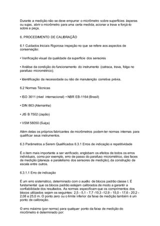 Durante a medição não se deve empurrar o micrômetro sobre superfícies ásperas
ou sujas, abrir o micrômetro para uma certa medida, acionar a trava e forçá-lo
sobre a peça.
6. PROCEDIMENTO DE CALIBRAÇÃO
6.1 Cuidados Iniciais Rigorosa inspeção no que se refere aos aspectos de
conservação:
• Verificação visual da qualidade da superfície dos sensores
• Análise da condição do funcionamento do instrumento (catraca, trava, folga no
parafuso micrométrico);
• Identificação da necessidade ou não de manutenção corretiva prévia.
6.2 Normas Técnicas
• ISO 3611 (nível internacional) • NBR EB-1164 (Brasil)
• DIN 863 (Alemanha)
• JIS B 7502 (Japão)
• VSM 58050 (Suíça)
Além delas os próprios fabricantes de micrômetros podem ter normas internas para
qualificar seus instrumentos.
6.3 Parâmetros a Serem Qualificados 6.3.1 Erros de indicação e repetitividade
É o item mais importante a ser verificado, englobam os efeitos de todos os erros
individuais, como por exemplo, erro de passo do parafuso micrométrico, das faces
de medição (planeza e paralelismo dos sensores de medição), da construção de
escala entre outros.
6.3.1.1 Erro de indicação
É um erro sistemático, determinado com o auxílio de blocos padrão classe I. É
fundamental que os blocos padrão estejam calibrados de modo a garantir a
confiabilidade dos resultados. As normas especificam que os comprimentos dos
blocos utilizados sejam os seguintes: 2,5 - 5,1 - 7,7 -10,3 -12,9 - 15,0 - 17,6 - 20,2 -
2,08 e 25,0 m. O ponto zero ou o limite inferior da faixa de medição também é um
ponto de calibração.
O erro máximo (por norma) para qualquer ponto da faixa de medição do
micrômetro é determinado por:
 