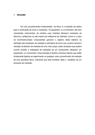 1 RESUMO
Um dos procedimentos fundamentais da física é a medição de dados
para a verificação de erros e incertezas. O paquímetro e o micrômetro são dois
importantes instrumentos de medida; suas medidas oferecem incertezas de
décimos, centésimos ou até mesmo de milésimos de milímetro (como é o caso
do micrômetro).Estes componentes geraram o objetivo deste relatório na
definição das incertezas de medição e estimativa de erros que ocorrem devido à
variação de leituras de medidas de uma única peça, estas variações que podem
ocorrer durante a realização de medições de um mensurando utilizando um
paquímetro e o micrometro. Essa variação é devido a diversos fatores que estão
diretamente ligados ao experimento ou qualquer outro procedimento de medição
de uma grandeza física, indicando que esta incerteza afeta o resultado de um
processo de medição.
 