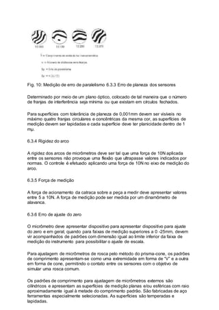 Fig. 10: Medição de erro de paralelismo 6.3.3 Erro de planeza dos sensores
Determinado por meio de um plano óptico, colocado de tal maneira que o número
de franjas de interferência seja mínima ou que existam em círculos fechados.
Para superfícies com tolerância de planeza de 0,001mm devem ser visíveis no
máximo quatro franjas circulares e concêntricas da mesma cor, as superfícies de
medição devem ser lapidadas e cada superfície deve ter planicidade dentro de 1
mµ.
6.3.4 Rigidez do arco
A rigidez dos arcos de micrômetros deve ser tal que uma força de 10N aplicada
entre os sensores não provoque uma flexão que ultrapasse valores indicados por
normas. O controle é efetuado aplicando uma força de 10N no eixo de medição do
arco.
6.3.5 Força de medição
A força de acionamento da catraca sobre a peça a medir deve apresentar valores
entre 5 a 10N. A força de medição pode ser medida por um dinamômetro de
alavanca.
6.3.6 Erro de ajuste do zero
O micrômetro deve apresentar dispositivo para apresentar dispositivo para ajuste
do zero e em geral, quando para faixas de medição superiores a 0 -25mm, devem
vir acompanhados de padrões com dimensão igual ao limite inferior da faixa de
medição do instrumento para possibilitar o ajuste de escala.
Para ajustagem de micrômetros de rosca pelo método do prisma-cone, os padrões
de comprimento apresentam-se como uma extremidade em forma de “V” e a outra
em forma de cone, permitindo o contato entre os sensores com o objetivo de
simular uma rosca comum.
Os padrões de comprimento para ajustagem de micrômetros externos são
cilíndricos e apresentam as superfícies de medição planas e/ou esféricas com raio
aproximadamente igual à metade do comprimento padrão. São fabricadas de aço
ferramentas especialmente selecionadas. As superfícies são temperadas e
lapidadas.
 