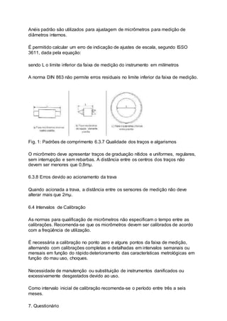 Anéis padrão são utilizados para ajustagem de micrômetros para medição de
diâmetros internos.
É permitido calcular um erro de indicação de ajustes de escala, segundo ISSO
3611, dada pela equação:
sendo L o limite inferior da faixa de medição do instrumento em milímetros
A norma DIN 863 não permite erros residuais no limite inferior da faixa de medição.
Fig. 1: Padrões de comprimento 6.3.7 Qualidade dos traços e algarismos
O micrômetro deve apresentar traços de graduação nítidos e uniformes, regulares,
sem interrupção e sem rebarbas. A distância entre os centros dos traços não
devem ser menores que 0,8mµ.
6.3.8 Erros devido ao acionamento da trava
Quando acionada a trava, a distância entre os sensores de medição não deve
alterar mais que 2mµ.
6.4 Intervalos de Calibração
As normas para qualificação de micrômetros não especificam o tempo entre as
calibrações. Recomenda-se que os micrômetros devem ser calibrados de acordo
com a freqüência de utilização.
É necessária a calibração no ponto zero e alguns pontos da faixa de medição,
alternando com calibrações completas e detalhadas em intervalos semanais ou
mensais em função do rápido deterioramento das características metrológicas em
função do mau uso, choques.
Necessidade de manutenção ou substituição de instrumentos danificados ou
excessivamente desgastados devido ao uso.
Como intervalo inicial de calibração recomenda-se o período entre três a seis
meses.
7. Questionário
 