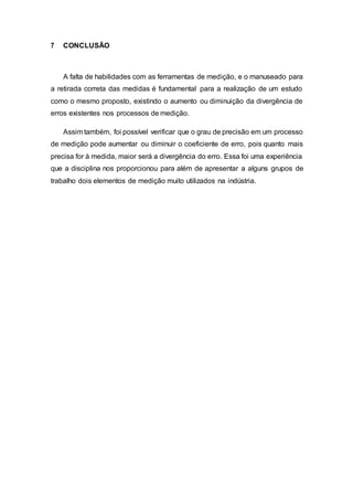 7 CONCLUSÃO
A falta de habilidades com as ferramentas de medição, e o manuseado para
a retirada correta das medidas é fundamental para a realização de um estudo
como o mesmo proposto, existindo o aumento ou diminuição da divergência de
erros existentes nos processos de medição.
Assim também, foi possível verificar que o grau de precisão em um processo
de medição pode aumentar ou diminuir o coeficiente de erro, pois quanto mais
precisa for à medida, maior será a divergência do erro. Essa foi uma experiência
que a disciplina nos proporcionou para além de apresentar a alguns grupos de
trabalho dois elementos de medição muito utilizados na indústria.
 