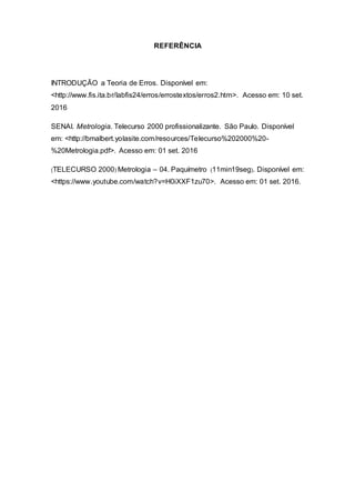 REFERÊNCIA
INTRODUÇÃO a Teoria de Erros. Disponível em:
<http://www.fis.ita.br/labfis24/erros/errostextos/erros2.htm>. Acesso em: 10 set.
2016
SENAI. Metrologia. Telecurso 2000 profissionalizante. São Paulo. Disponível
em: <http://bmalbert.yolasite.com/resources/Telecurso%202000%20-
%20Metrologia.pdf>. Acesso em: 01 set. 2016
(TELECURSO 2000) Metrologia – 04. Paquímetro (11min19seg). Disponível em:
<https://www.youtube.com/watch?v=H0iXXF1zu70>. Acesso em: 01 set. 2016.
 