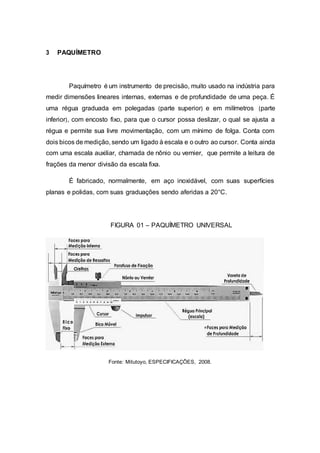 3 PAQUÍMETRO
Paquímetro é um instrumento de precisão, muito usado na indústria para
medir dimensões lineares internas, externas e de profundidade de uma peça. É
uma régua graduada em polegadas (parte superior) e em milímetros (parte
inferior), com encosto fixo, para que o cursor possa deslizar, o qual se ajusta a
régua e permite sua livre movimentação, com um mínimo de folga. Conta com
dois bicos de medição, sendo um ligado à escala e o outro ao cursor. Conta ainda
com uma escala auxiliar, chamada de nônio ou vernier, que permite a leitura de
frações da menor divisão da escala fixa.
É fabricado, normalmente, em aço inoxidável, com suas superfícies
planas e polidas, com suas graduações sendo aferidas a 20°C.
FIGURA 01 – PAQUÍMETRO UNIVERSAL
Fonte: Mitutoyo, ESPECIFICAÇÕES, 2008.
 