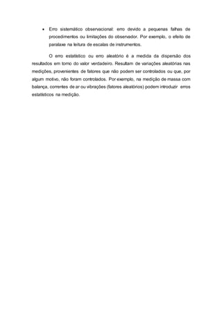  Erro sistemático observacional: erro devido a pequenas falhas de
procedimentos ou limitações do observador. Por exemplo, o efeito de
paralaxe na leitura de escalas de instrumentos.
O erro estatístico ou erro aleatório é a medida da dispersão dos
resultados em torno do valor verdadeiro. Resultam de variações aleatórias nas
medições, provenientes de fatores que não podem ser controlados ou que, por
algum motivo, não foram controlados. Por exemplo, na medição de massa com
balança, correntes de ar ou vibrações (fatores aleatórios) podem introduzir erros
estatísticos na medição.
 
