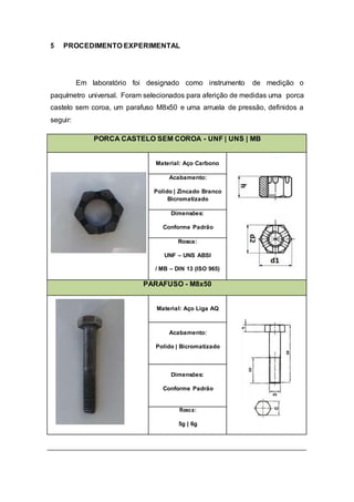 5 PROCEDIMENTO EXPERIMENTAL
Em laboratório foi designado como instrumento de medição o
paquímetro universal. Foram selecionados para aferição de medidas uma porca
castelo sem coroa, um parafuso M8x50 e uma arruela de pressão, definidos a
seguir:
PORCA CASTELO SEM COROA - UNF | UNS | MB
Material: Aço Carbono
Acabamento:
Polido | Zincado Branco
Bicromatizado
Dimensões:
Conforme Padrão
Rosca:
UNF – UNS ABSI
/ MB – DIN 13 (ISO 965)
PARAFUSO - M8x50
Material: Aço Liga AQ
Acabamento:
Polido | Bicromatizado
Dimensões:
Conforme Padrão
Rosca:
5g | 6g
 