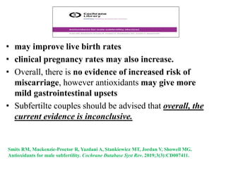 Smits RM, Mackenzie-Proctor R, Yazdani A, Stankiewicz MT, Jordan V, Showell MG.
Antioxidants for male subfertility. Cochrane Database Syst Rev. 2019;3(3):CD007411.
• may improve live birth rates
• clinical pregnancy rates may also increase.
• Overall, there is no evidence of increased risk of
miscarriage, however antioxidants may give more
mild gastrointestinal upsets
• Subfertilte couples should be advised that overall, the
current evidence is inconclusive.
 