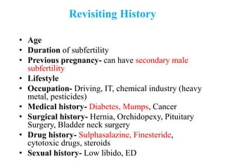 Revisiting History
• Age
• Duration of subfertility
• Previous pregnancy- can have secondary male
subfertility
• Lifestyle
• Occupation- Driving, IT, chemical industry (heavy
metal, pesticides)
• Medical history- Diabetes, Mumps, Cancer
• Surgical history- Hernia, Orchidopexy, Pituitary
Surgery, Bladder neck surgery
• Drug history- Sulphasalazine, Finesteride,
cytotoxic drugs, steroids
• Sexual history- Low libido, ED
 