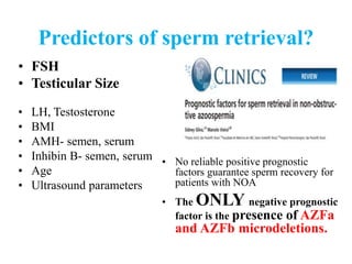 Predictors of sperm retrieval?
• FSH
• Testicular Size
• LH, Testosterone
• BMI
• AMH- semen, serum
• Inhibin B- semen, serum
• Age
• Ultrasound parameters
• No reliable positive prognostic
factors guarantee sperm recovery for
patients with NOA
• The ONLY negative prognostic
factor is the presence of AZFa
and AZFb microdeletions.
 