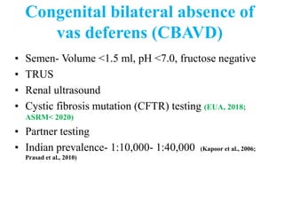 Congenital bilateral absence of
vas deferens (CBAVD)
• Semen- Volume <1.5 ml, pH <7.0, fructose negative
• TRUS
• Renal ultrasound
• Cystic fibrosis mutation (CFTR) testing (EUA, 2018;
ASRM< 2020)
• Partner testing
• Indian prevalence- 1:10,000- 1:40,000 (Kapoor et al., 2006;
Prasad et al., 2010)
 