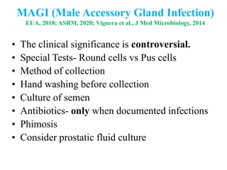 MAGI (Male Accessory Gland Infection)
EUA, 2018; ASRM, 2020; Vignera et al., J Med Microbiology, 2014
• The clinical significance is controversial.
• Special Tests- Round cells vs Pus cells
• Method of collection
• Hand washing before collection
• Culture of semen
• Antibiotics- only when documented infections
• Phimosis
• Consider prostatic fluid culture
 