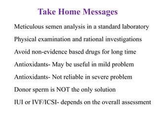  Meticulous semen analysis in a standard laboratory
 Physical examination and rational investigations
 Avoid non-evidence based drugs for long time
 Antioxidants- May be useful in mild problem
 Antioxidants- Not reliable in severe problem
 Donor sperm is NOT the only solution
 IUI or IVF/ICSI- depends on the overall assessment
Take Home Messages
 