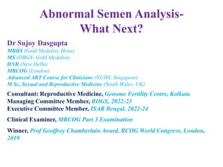 Abnormal Semen Analysis-
What Next?
Dr Sujoy Dasgupta
MBBS (Gold Medalist, Hons)
MS (OBGY- Gold Medalist)
DNB (New Delhi)
MRCOG (London)
Advanced ART Course for Clinicians (NUHS, Singapore)
M Sc, Sexual and Reproductive Medicine (South Wales, UK)
Consultant: Reproductive Medicine, Genome Fertility Centre, Kolkata
Managing Committee Member, BOGS, 2022-23
Executive Committee Member, ISAR Bengal, 2022-24
Clinical Examiner, MRCOG Part 3 Examination
Winner, Prof Geoffrey Chamberlain Award, RCOG World Congress, London,
2019
 