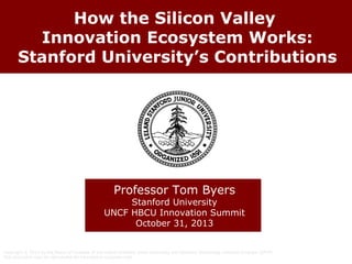 How the Silicon Valley
Innovation Ecosystem Works:
Stanford University’s Contributions

Professor Tom Byers

Stanford University
UNCF HBCU Innovation Summit
October 31, 2013
Copyright © 2013 by the Board of Trustees of the Leland Stanford Junior University and Stanford Technology Ventures Program (STVP).
This document may be reproduced for educational purposes only.

 