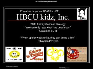 HBCU kidz, Inc. 2008 Family Success Strategy “ We can only reap what has been sown&quot; Galatians 6:7-8 &quot;When spider webs unite, they can tie up a lion&quot;  Ethiopian Proverb Education!  Important GEAR for LIFE. Click on each page to advance 2008 Family Success Strategy “ We can only reap what has been sown&quot; Galatians 6:7-8 &quot;When spider webs unite, they can tie up a lion&quot;  Ethiopian Proverb 2008 Family Success Strategy “ We can only reap what has been sown&quot; Galatians 6:7-8 &quot;When spider webs unite, they can tie up a lion&quot;  Ethiopian Proverb 2008 Family Success Strategy “ We can only reap what has been sown&quot; Galatians 6:7-8 &quot;When spider webs unite, they can tie up a lion&quot;  Ethiopian Proverb HBCU kidz, Inc. 