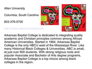 Allen University

Columbia, South Carolina

803-376-5700

http://www.allenuniversity.edu

Arkansas Baptist College is dedicated to integrating quality
academic and Christian principles common among African
American Universities. Started in 1884, Arkansas Baptist
College is the only HBCU west of the Mississippi River. Like
many Historical Black Colleges & Universities, ABC is small,
at just over 600 students. With strong religious roots and
popular Associate and Bachelor of Arts degree programs,
Arkansas Baptist College is a top choice among black
colleges in the region.
 