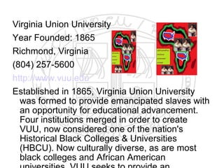 Virginia Union University
Year Founded: 1865
Richmond, Virginia
(804) 257-5600
http://www.vuu.edu
Established in 1865, Virginia Union University
  was formed to provide emancipated slaves with
  an opportunity for educational advancement.
  Four institutions merged in order to create
  VUU, now considered one of the nation's
  Historical Black Colleges & Universities
  (HBCU). Now culturally diverse, as are most
  black colleges and African American
 