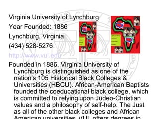 Virginia University of Lynchburg
Year Founded: 1886
Lynchburg, Virginia
(434) 528-5276
http://www.vul.edu
Founded in 1886, Virginia University of
  Lynchburg is distinguished as one of the
  nation's 105 Historical Black Colleges &
  Universities (HBCU). African-American Baptists
  founded the coeducational black college, which
  is committed to relying upon Judeo-Christian
  values and a philosophy of self-help. The Just
  as all of the other black colleges and African
 