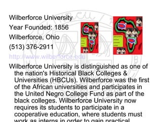 Wilberforce University
Year Founded: 1856
Wilberforce, Ohio
(513) 376-2911
http://www.wilberforce.edu
Wilberforce University is distinguished as one of
  the nation's Historical Black Colleges &
  Universities (HBCUs). Wilberforce was the first
  of the African universities and participates in
  the United Negro College Fund as part of the
  black colleges. Wilberforce University now
  requires its students to participate in a
  cooperative education, where students must
 