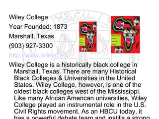 Wiley College
Year Founded: 1873
Marshall, Texas
(903) 927-3300
http://www.wileyc.edu
Wiley College is a historically black college in
  Marshall, Texas. There are many Historical
  Black Colleges & Universities in the United
  States. Wiley College, however, is one of the
  oldest black colleges west of the Mississippi.
  Like many African American universities, Wiley
  College played an instrumental role in the U.S.
  Civil Rights movement. As an HBCU today, it
 