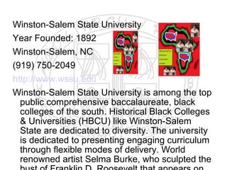 Winston-Salem State University
Year Founded: 1892
Winston-Salem, NC
(919) 750-2049
http://www.wssu.edu
Winston-Salem State University is among the top
  public comprehensive baccalaureate, black
  colleges of the south. Historical Black Colleges
  & Universities (HBCU) like Winston-Salem
  State are dedicated to diversity. The university
  is dedicated to presenting engaging curriculum
  through flexible modes of delivery. World
  renowned artist Selma Burke, who sculpted the
 
