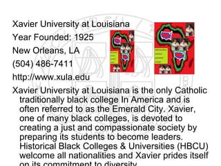 Xavier University at Louisiana
Year Founded: 1925
New Orleans, LA
(504) 486-7411
http://www.xula.edu
Xavier University at Louisiana is the only Catholic
  traditionally black college In America and is
  often referred to as the Emerald City. Xavier,
  one of many black colleges, is devoted to
  creating a just and compassionate society by
  preparing its students to become leaders.
  Historical Black Colleges & Universities (HBCU)
  welcome all nationalities and Xavier prides itself
 