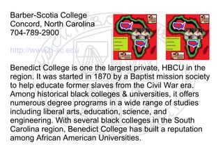 Barber-Scotia College
Concord, North Carolina
704-789-2900

http://www.b-sc.edu

Benedict College is one the largest private, HBCU in the
region. It was started in 1870 by a Baptist mission society
to help educate former slaves from the Civil War era.
Among historical black colleges & universities, it offers
numerous degree programs in a wide range of studies
including liberal arts, education, science, and
engineering. With several black colleges in the South
Carolina region, Benedict College has built a reputation
among African American Universities.
 