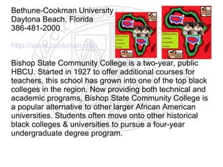 Bethune-Cookman University
Daytona Beach, Florida
386-481-2000

http://www.cookman.edu

Bishop State Community College is a two-year, public
HBCU. Started in 1927 to offer additional courses for
teachers, this school has grown into one of the top black
colleges in the region. Now providing both technical and
academic programs, Bishop State Community College is
a popular alternative to other larger African American
universities. Students often move onto other historical
black colleges & universities to pursue a four-year
undergraduate degree program.
 