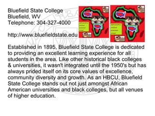 Bluefield State College
Bluefield, WV
Telephone: 304-327-4000

http://www.bluefieldstate.edu

Established in 1895, Bluefield State College is dedicated
to providing an excellent learning experience for all
students in the area. Like other historical black colleges
& universities, it wasn't integrated until the 1950's but has
always prided itself on its core values of excellence,
community diversity and growth. As an HBCU, Bluefield
State College stands out not just amongst African
American universities and black colleges, but all venues
of higher education.
 