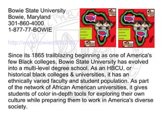 Bowie State University
Bowie, Maryland
301-860-4000
1-877-77-BOWIE

http://www.bowiestate.edu

Since its 1865 trailblazing beginning as one of America's
few Black colleges, Bowie State University has evolved
into a multi-level degree school. As an HBCU, or
historical black colleges & universities, it has an
ethnically varied faculty and student population. As part
of the network of African American universities, it gives
students of color in-depth tools for exploring their own
culture while preparing them to work in America's diverse
society.
 