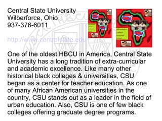 Central State University
Wilberforce, Ohio
937-376-6011

http://www.centralstate.edu

One of the oldest HBCU in America, Central State
University has a long tradition of extra-curricular
and academic excellence. Like many other
historical black colleges & universities, CSU
began as a center for teacher education. As one
of many African American universities in the
country, CSU stands out as a leader in the field of
urban education. Also, CSU is one of few black
colleges offering graduate degree programs.
 