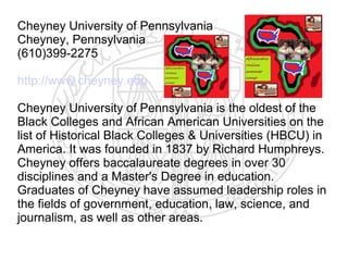 Cheyney University of Pennsylvania
Cheyney, Pennsylvania
(610)399-2275

http://www.cheyney.edu

Cheyney University of Pennsylvania is the oldest of the
Black Colleges and African American Universities on the
list of Historical Black Colleges & Universities (HBCU) in
America. It was founded in 1837 by Richard Humphreys.
Cheyney offers baccalaureate degrees in over 30
disciplines and a Master's Degree in education.
Graduates of Cheyney have assumed leadership roles in
the fields of government, education, law, science, and
journalism, as well as other areas.
 