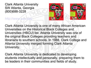 Clark Atlanta University
SW Atlanta, Georgia
(800)688-3228

http://www.cau.edu

Clark Atlanta University is one of many African American
Universities on the Historical Black Colleges and
Universities (HBCU) list. Atlanta University was one of
the original Black Colleges providing teachers and
librarians to southern schools. In 1988, Clark College and
Atlanta University merged forming Clark Atlanta
University.

Clark Atlanta University is dedicated to developing
students intellectually and personally, preparing them to
be leaders in their communities and fields of study.
 