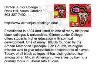 Clinton Junior College
Rock Hill, South Carolina
803-327-7402

http://www.clintonjuniorcollege.edu/

Established in 1894 and listed as one of many historical
black colleges & universities, Clinton Junior College
offers students higher education with spiritual
development. One of many HBCUs founded by the
African Methodist Episcopal Zion Church, its original
mission was to give education to descendants of slaves.
Today, of all black colleges, it has distinguished itself
among other African American universities by having a
primary focus in Liberal Arts studies.
 