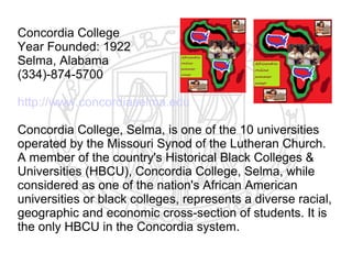 Concordia College
Year Founded: 1922
Selma, Alabama
(334)-874-5700

http://www.concordiaselma.edu

Concordia College, Selma, is one of the 10 universities
operated by the Missouri Synod of the Lutheran Church.
A member of the country's Historical Black Colleges &
Universities (HBCU), Concordia College, Selma, while
considered as one of the nation's African American
universities or black colleges, represents a diverse racial,
geographic and economic cross-section of students. It is
the only HBCU in the Concordia system.
 