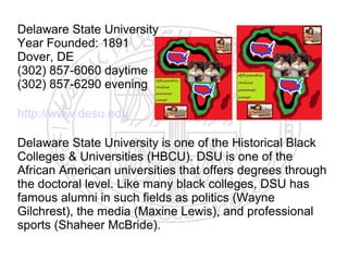 Delaware State University
Year Founded: 1891
Dover, DE
(302) 857-6060 daytime
(302) 857-6290 evening

http://www.desu.edu

Delaware State University is one of the Historical Black
Colleges & Universities (HBCU). DSU is one of the
African American universities that offers degrees through
the doctoral level. Like many black colleges, DSU has
famous alumni in such fields as politics (Wayne
Gilchrest), the media (Maxine Lewis), and professional
sports (Shaheer McBride).
 